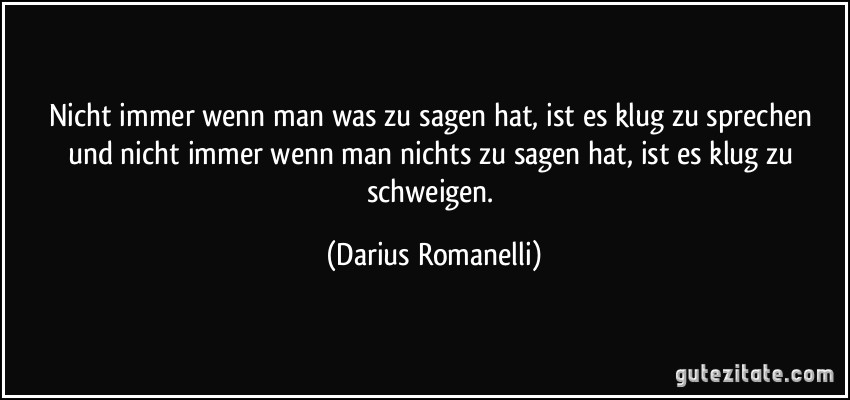 Nicht immer wenn man was zu sagen hat, ist es klug zu sprechen und nicht immer wenn man nichts zu sagen hat, ist es klug zu schweigen. (Darius Romanelli)